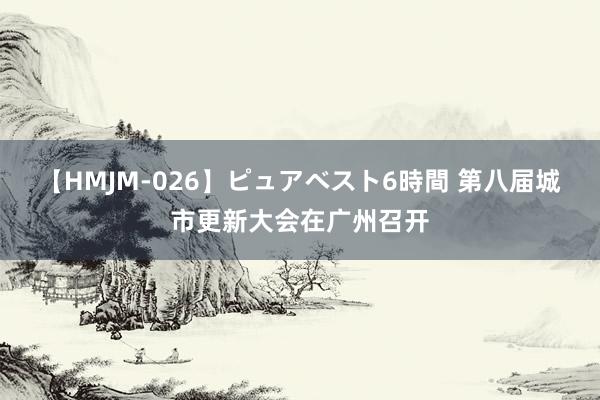 【HMJM-026】ピュアベスト6時間 第八届城市更新大会在广州召开