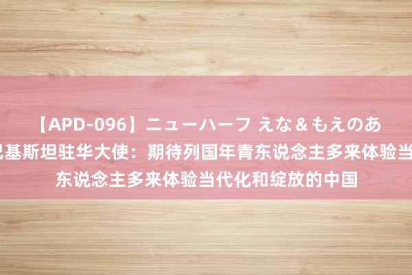 【APD-096】ニューハーフ えな＆もえのあぶない課外授業 巴基斯坦驻华大使：期待列国年青东说念主多来体验当代化和绽放的中国