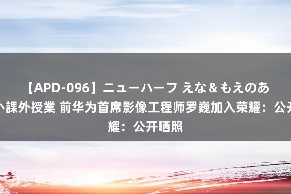 【APD-096】ニューハーフ えな＆もえのあぶない課外授業 前华为首席影像工程师罗巍加入荣耀：公开晒照