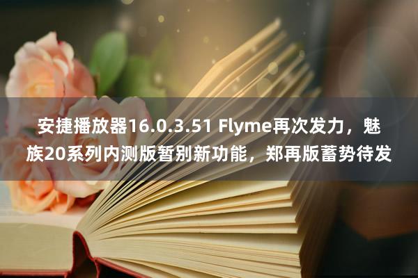 安捷播放器16.0.3.51 Flyme再次发力，魅族20系列内测版暂别新功能，郑再版蓄势待发