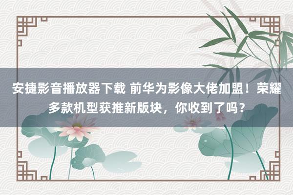 安捷影音播放器下载 前华为影像大佬加盟！荣耀多款机型获推新版块，你收到了吗？