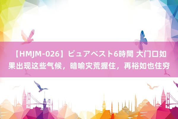 【HMJM-026】ピュアベスト6時間 大门口如果出现这些气候，暗喻灾荒握住，再裕如也住穷