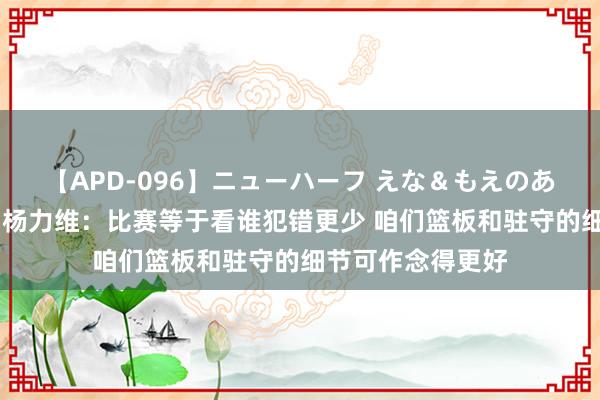 【APD-096】ニューハーフ えな＆もえのあぶない課外授業 杨力维：比赛等于看谁犯错更少 咱们篮板和驻守的细节可作念得更好