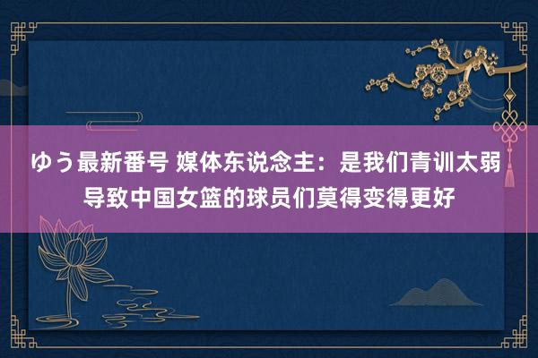 ゆう最新番号 媒体东说念主：是我们青训太弱 导致中国女篮的球员们莫得变得更好