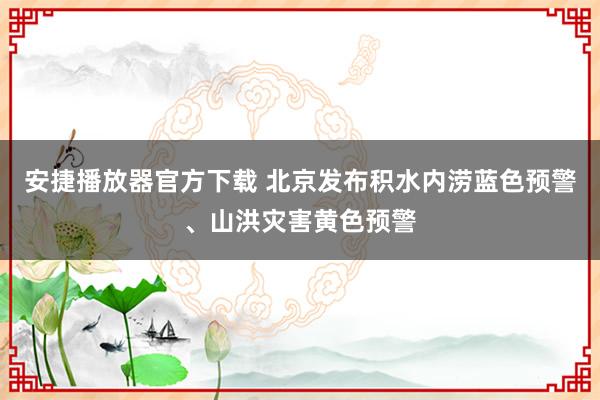 安捷播放器官方下载 北京发布积水内涝蓝色预警、山洪灾害黄色预警