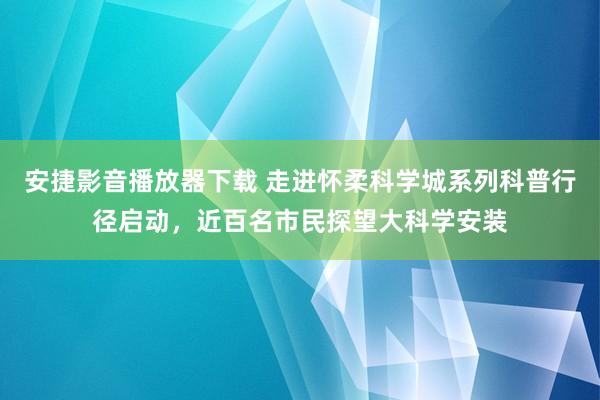 安捷影音播放器下载 走进怀柔科学城系列科普行径启动，近百名市民探望大科学安装