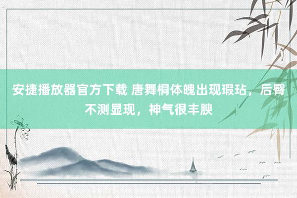 安捷播放器官方下载 唐舞桐体魄出现瑕玷，后臀不测显现，神气很丰腴