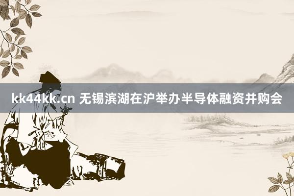 kk44kk.cn 无锡滨湖在沪举办半导体融资并购会