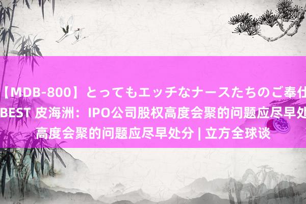 【MDB-800】とってもエッチなナースたちのご奉仕SEX 30人4時間BEST 皮海洲：IPO公司股权高度会聚的问题应尽早处分 | 立方全球谈