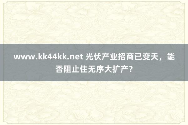 www.kk44kk.net 光伏产业招商已变天，能否阻止住无序大扩产？