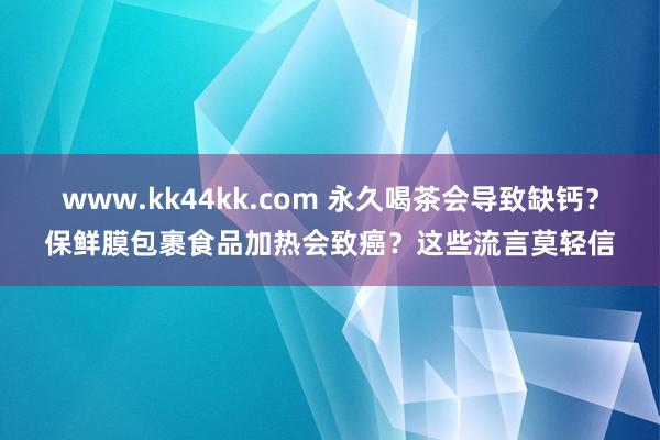 www.kk44kk.com 永久喝茶会导致缺钙？保鲜膜包裹食品加热会致癌？这些流言莫轻信