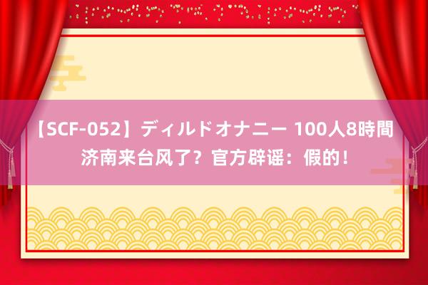 【SCF-052】ディルドオナニー 100人8時間 济南来台风了？官方辟谣：假的！