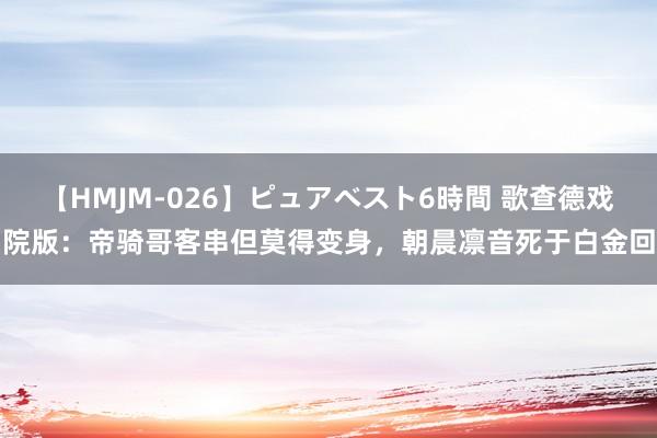 【HMJM-026】ピュアベスト6時間 歌查德戏院版：帝骑哥客串但莫得变身，朝晨凛音死于白金回