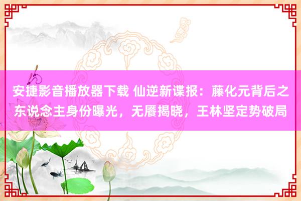 安捷影音播放器下载 仙逆新谍报：藤化元背后之东说念主身份曝光，无餍揭晓，王林坚定势破局