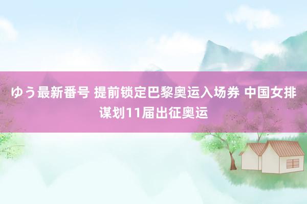 ゆう最新番号 提前锁定巴黎奥运入场券 中国女排谋划11届出征奥运