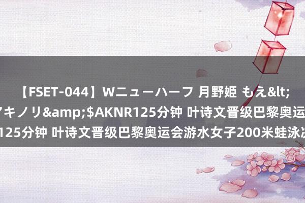 【FSET-044】Wニューハーフ 月野姫 もえ</a>2006-12-07アキノリ&$AKNR125分钟 叶诗文晋级巴黎奥运会游水女子200米蛙泳决赛