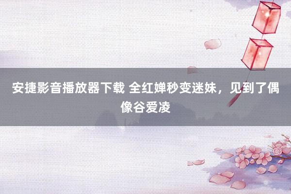 安捷影音播放器下载 全红婵秒变迷妹，见到了偶像谷爱凌