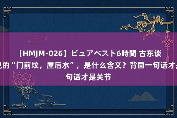 【HMJM-026】ピュアベスト6時間 古东谈主常说的“门前坟，屋后水”，是什么含义？背面一句话才是关节