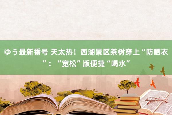 ゆう最新番号 天太热！西湖景区茶树穿上“防晒衣”：“宽松”版便捷“喝水”