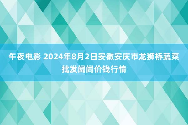 午夜电影 2024年8月2日安徽安庆市龙狮桥蔬菜批发阛阓价钱行情