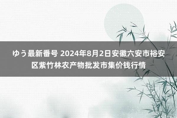 ゆう最新番号 2024年8月2日安徽六安市裕安区紫竹林农产物批发市集价钱行情