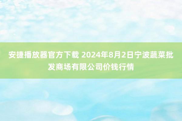 安捷播放器官方下载 2024年8月2日宁波蔬菜批发商场有限公司价钱行情