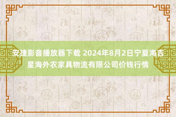 安捷影音播放器下载 2024年8月2日宁夏海吉星海外农家具物流有限公司价钱行情