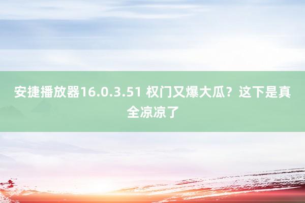 安捷播放器16.0.3.51 权门又爆大瓜？这下是真全凉凉了