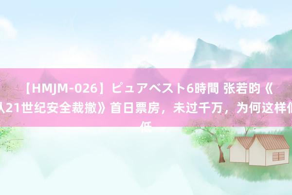 【HMJM-026】ピュアベスト6時間 张若昀《从21世纪安全裁撤》首日票房，未过千万，为何这样低