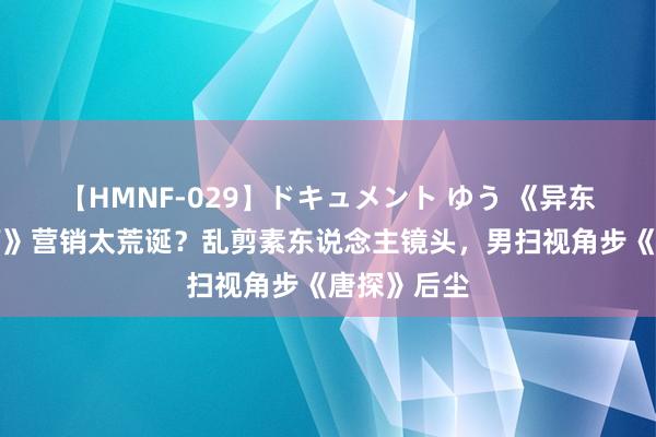 【HMNF-029】ドキュメント ゆう 《异东说念主之下》营销太荒诞？乱剪素东说念主镜头，男扫视角步《唐探》后尘