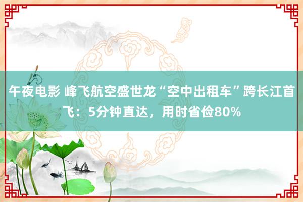 午夜电影 峰飞航空盛世龙“空中出租车”跨长江首飞：5分钟直达，用时省俭80%