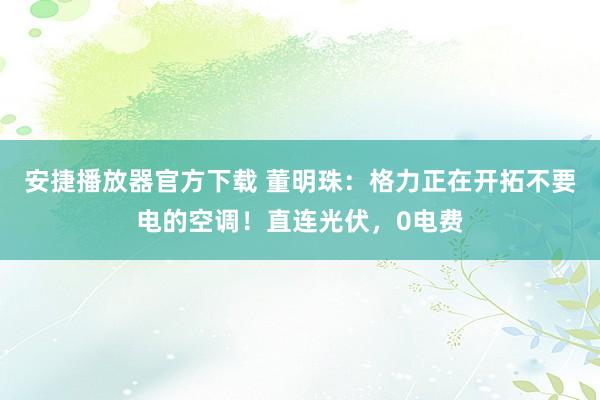 安捷播放器官方下载 董明珠：格力正在开拓不要电的空调！直连光伏，0电费