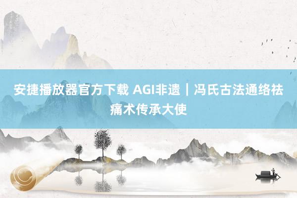 安捷播放器官方下载 AGI非遗｜冯氏古法通络祛痛术传承大使