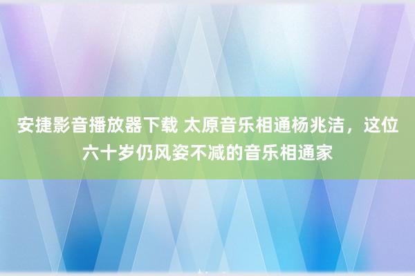 安捷影音播放器下载 太原音乐相通杨兆洁，这位六十岁仍风姿不减的音乐相通家