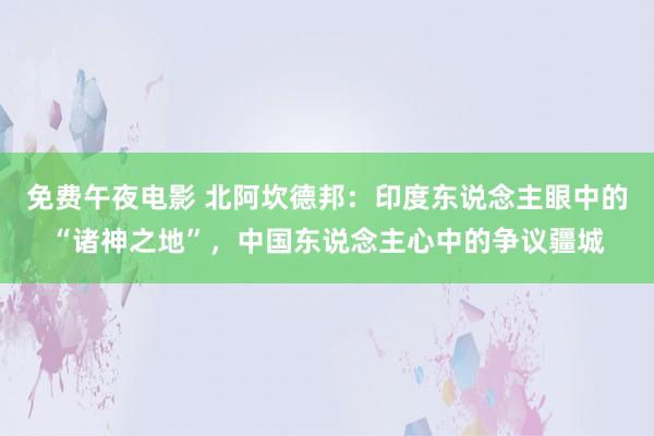 免费午夜电影 北阿坎德邦：印度东说念主眼中的“诸神之地”，中国东说念主心中的争议疆城