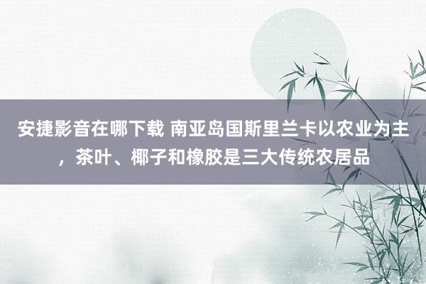 安捷影音在哪下载 南亚岛国斯里兰卡以农业为主，茶叶、椰子和橡胶是三大传统农居品