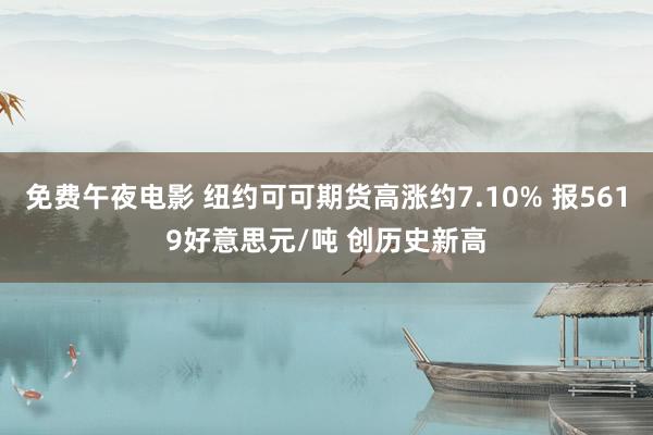 免费午夜电影 纽约可可期货高涨约7.10% 报5619好意思元/吨 创历史新高