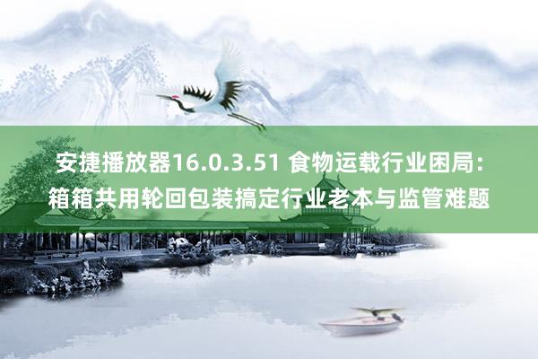 安捷播放器16.0.3.51 食物运载行业困局：箱箱共用轮回包装搞定行业老本与监管难题