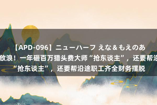 【APD-096】ニューハーフ えな＆もえのあぶない課外授業 私募放浪！一年砸百万猎头费大师“抢东谈主”，还要帮沿途职工齐全财务摆脱