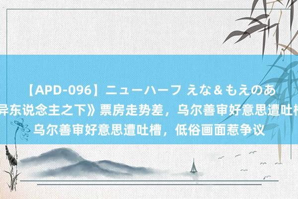 【APD-096】ニューハーフ えな＆もえのあぶない課外授業 《异东说念主之下》票房走势差，乌尔善审好意思遭吐槽，低俗画面惹争议