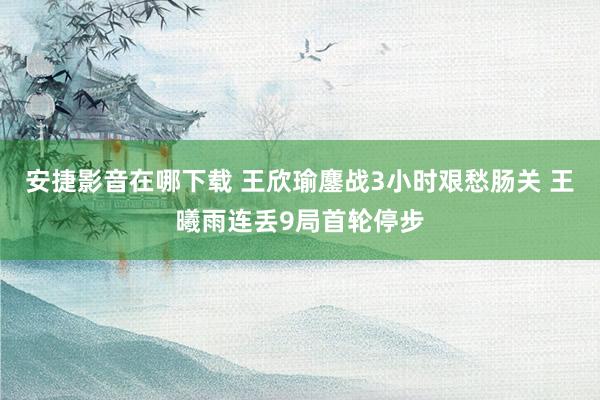 安捷影音在哪下载 王欣瑜鏖战3小时艰愁肠关 王曦雨连丢9局首轮停步