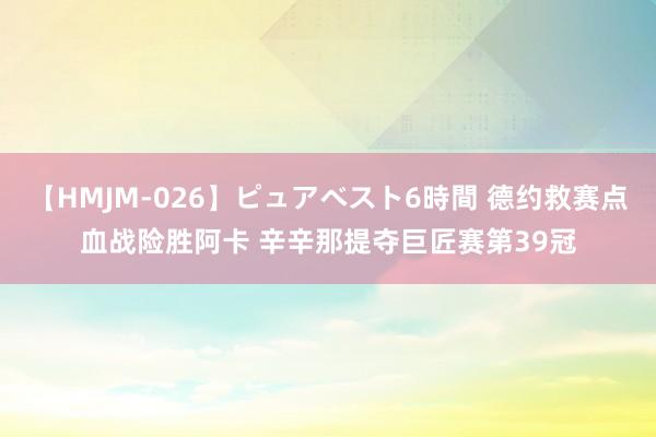 【HMJM-026】ピュアベスト6時間 德约救赛点血战险胜阿卡 辛辛那提夺巨匠赛第39冠