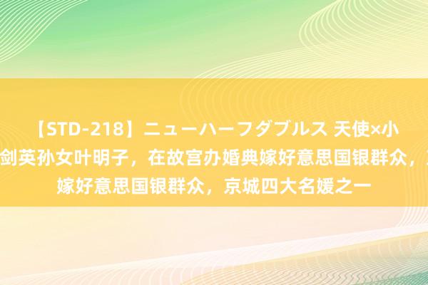 【STD-218】ニューハーフダブルス 天使×小悪魔 沙織 もえ 叶剑英孙女叶明子，在故宫办婚典嫁好意思国银群众，京城四大名媛之一