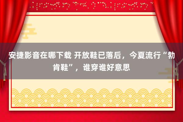 安捷影音在哪下载 开放鞋已落后，今夏流行“勃肯鞋”，谁穿谁好意思