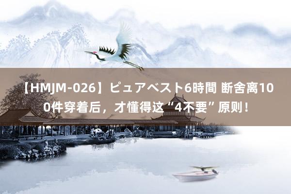 【HMJM-026】ピュアベスト6時間 断舍离100件穿着后，才懂得这“4不要”原则！