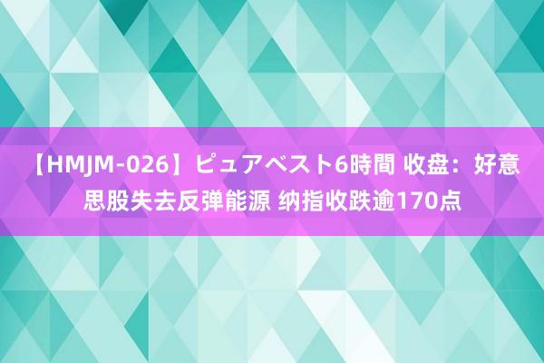 【HMJM-026】ピュアベスト6時間 收盘：好意思股失去反弹能源 纳指收跌逾170点