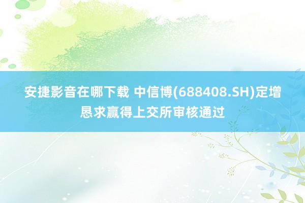 安捷影音在哪下载 中信博(688408.SH)定增恳求赢得上交所审核通过