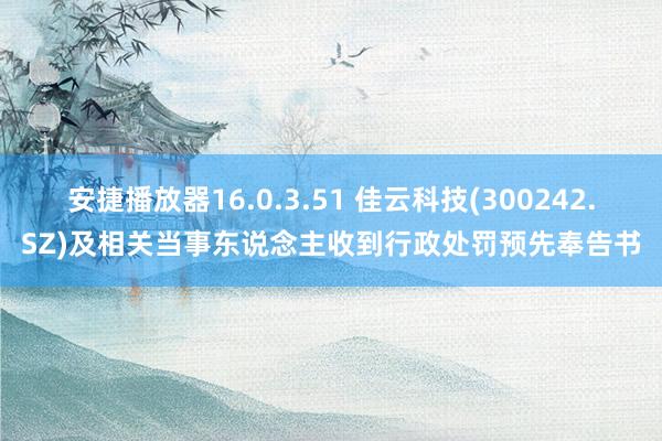 安捷播放器16.0.3.51 佳云科技(300242.SZ)及相关当事东说念主收到行政处罚预先奉告书