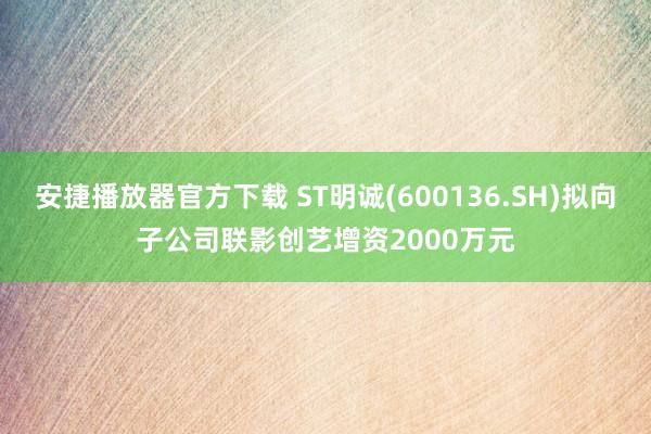 安捷播放器官方下载 ST明诚(600136.SH)拟向子公司联影创艺增资2000万元