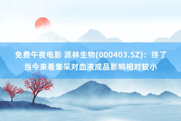 免费午夜电影 派林生物(000403.SZ)：终了当今来看集采对血液成品影响相对较小